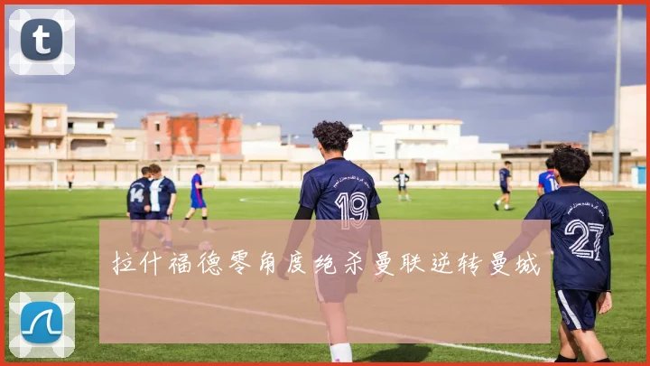 拉什福德零角度绝杀曼联逆转曼城