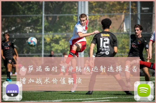 洛萨诺面对南非防线远射选择是否增加战术价值解读