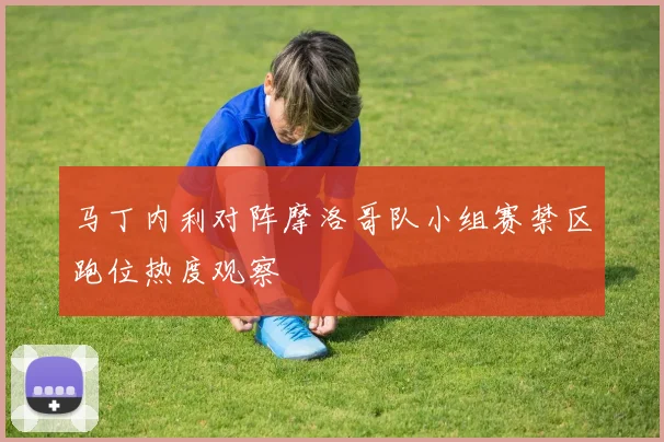 马丁内利对阵摩洛哥队小组赛禁区跑位热度观察