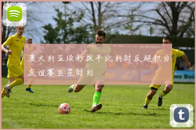 澳大利亚读秒扳平比利时反超积分友谊赛巨星时刻