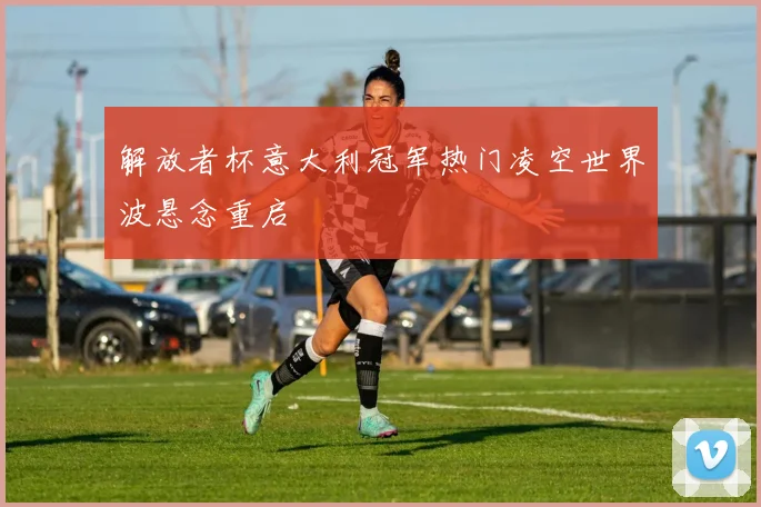 解放者杯意大利冠军热门凌空世界波悬念重启
