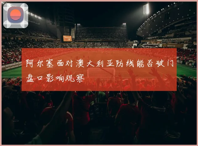 阿尔塞面对澳大利亚防线能否破门盘口影响观察