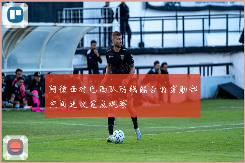 阿德面对巴西队防线能否打穿肋部空间进攻重点观察
