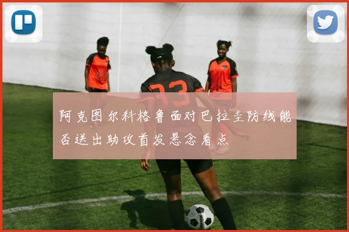 阿克图尔科格鲁面对巴拉圭防线能否送出助攻首发悬念看点