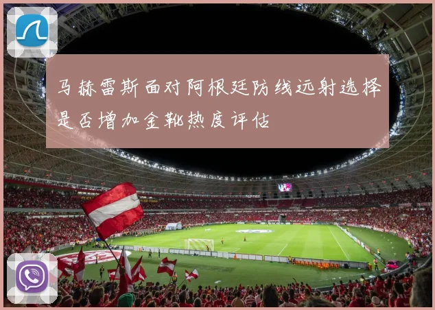 马赫雷斯面对阿根廷防线远射选择是否增加金靴热度评估