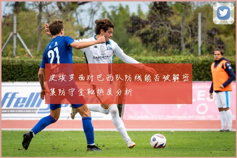 皮埃罗面对巴西队防线能否破解密集防守金靴热度分析