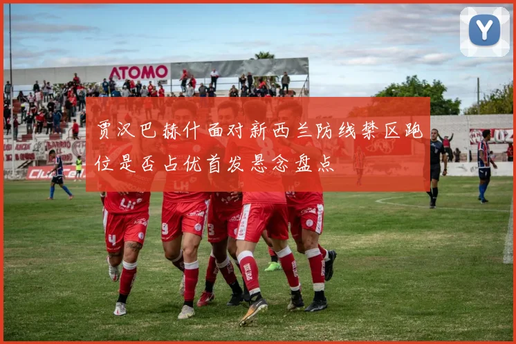 贾汉巴赫什面对新西兰防线禁区跑位是否占优首发悬念盘点