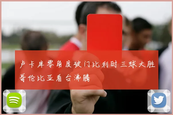 卢卡库零角度破门比利时三球大胜哥伦比亚看台沸腾