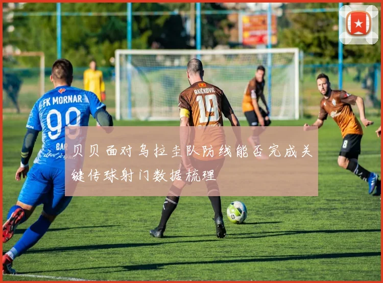 贝贝面对乌拉圭队防线能否完成关键传球射门数据梳理
