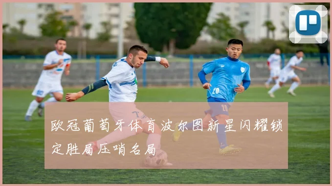 欧冠葡萄牙体育波尔图新星闪耀锁定胜局压哨名局