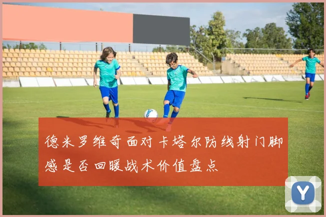 德米罗维奇面对卡塔尔防线射门脚感是否回暖战术价值盘点