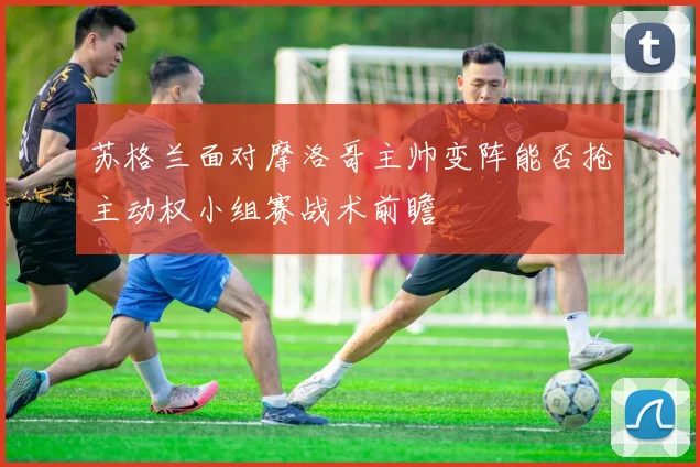 苏格兰面对摩洛哥主帅变阵能否抢主动权小组赛战术前瞻