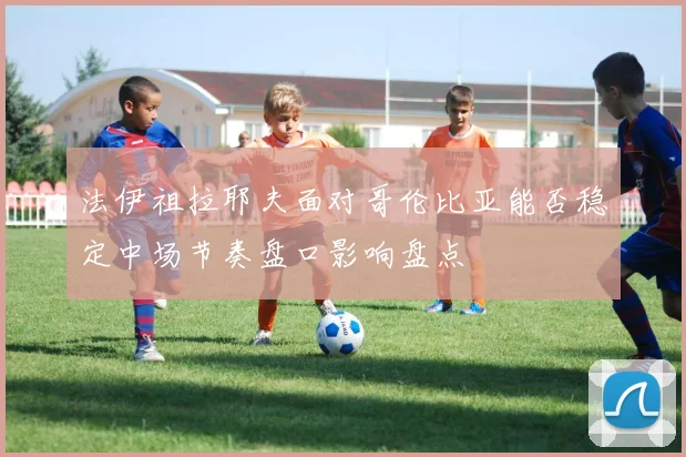 法伊祖拉耶夫面对哥伦比亚能否稳定中场节奏盘口影响盘点