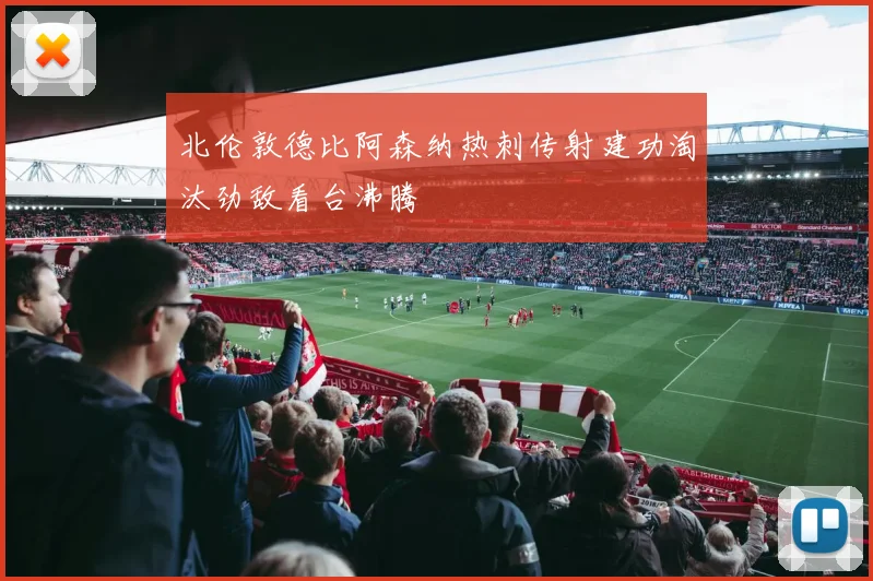 北伦敦德比阿森纳热刺传射建功淘汰劲敌看台沸腾