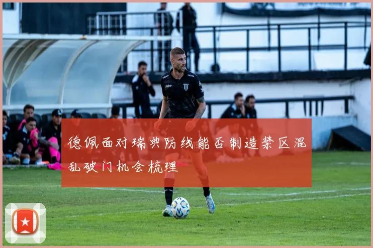 德佩面对瑞典防线能否制造禁区混乱破门机会梳理
