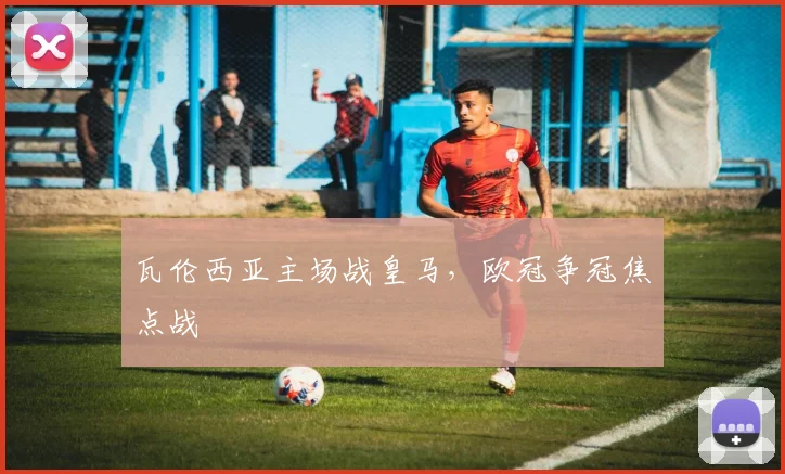 瓦伦西亚主场战皇马，欧冠争冠焦点战